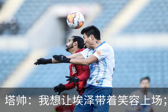 塔帅：我想让埃泽带着笑容上场；苏比门迪需凭表现去争取首发