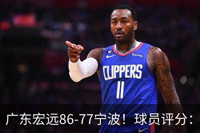 广东宏远86-77宁波！球员评分：3人满分，4人良好，2人不合格