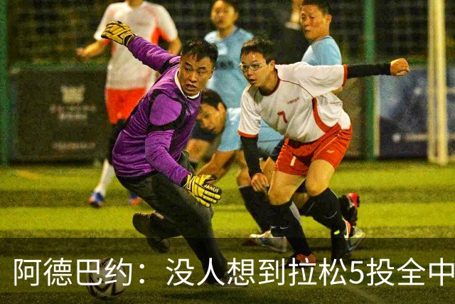 阿德巴约：没人想到拉松5投全中 他最大进步是高效&心态从容