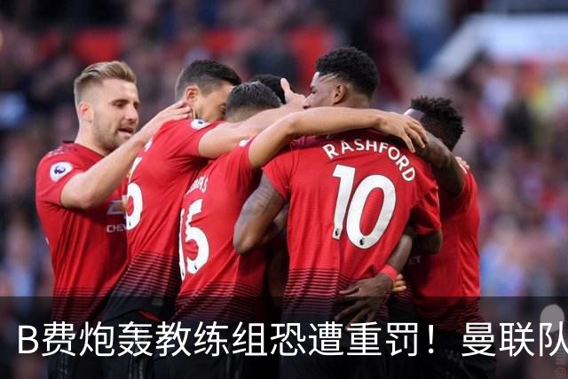 B费炮轰教练组恐遭重罚！曼联队长袖标悬了